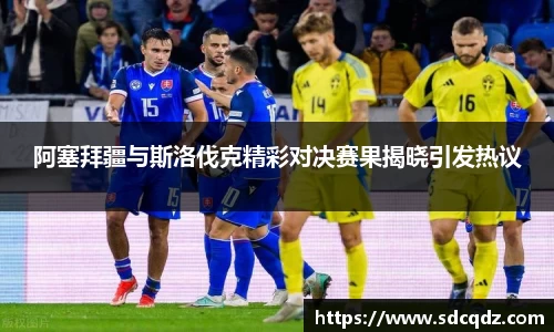 阿塞拜疆与斯洛伐克精彩对决赛果揭晓引发热议
