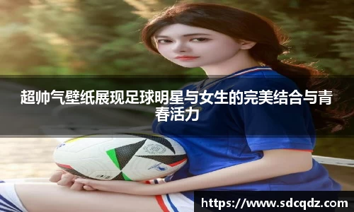 超帅气壁纸展现足球明星与女生的完美结合与青春活力