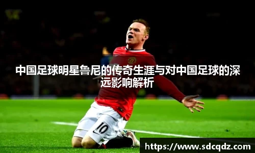 中国足球明星鲁尼的传奇生涯与对中国足球的深远影响解析
